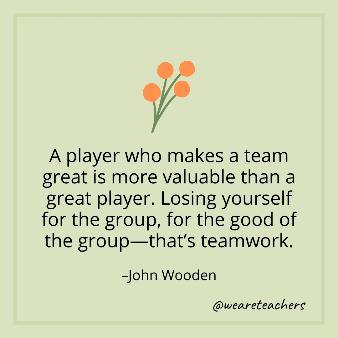 A player who makes a team great is more valuable than a great player. Losing yourself for the group, for the good of the group—that's teamwork. – John Wooden