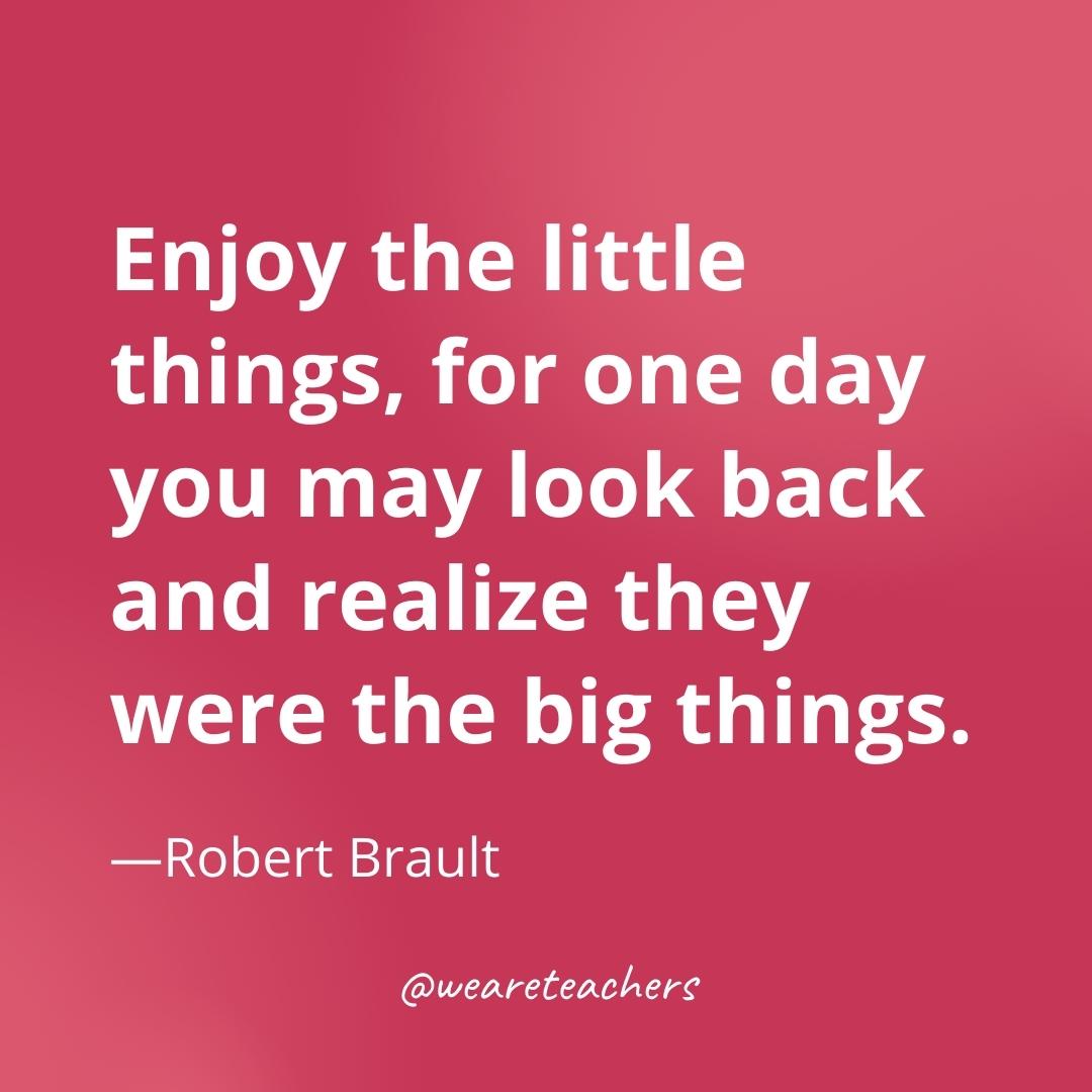 Enjoy the little things, for one day you may look back and realize they were the big things. —Robert Brault