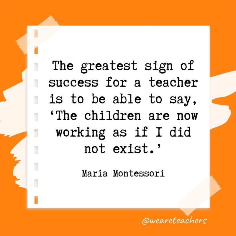 The greatest sign of success for a teacher is to be able to say, 'The children are now working as if I did not exist.' —Maria Montessori