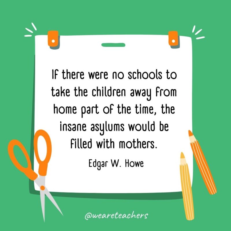 If there were no schools to take the children away from home part of the time, the insane asylums would be filled with mothers. —Edgar W. Howe- back to school quotes