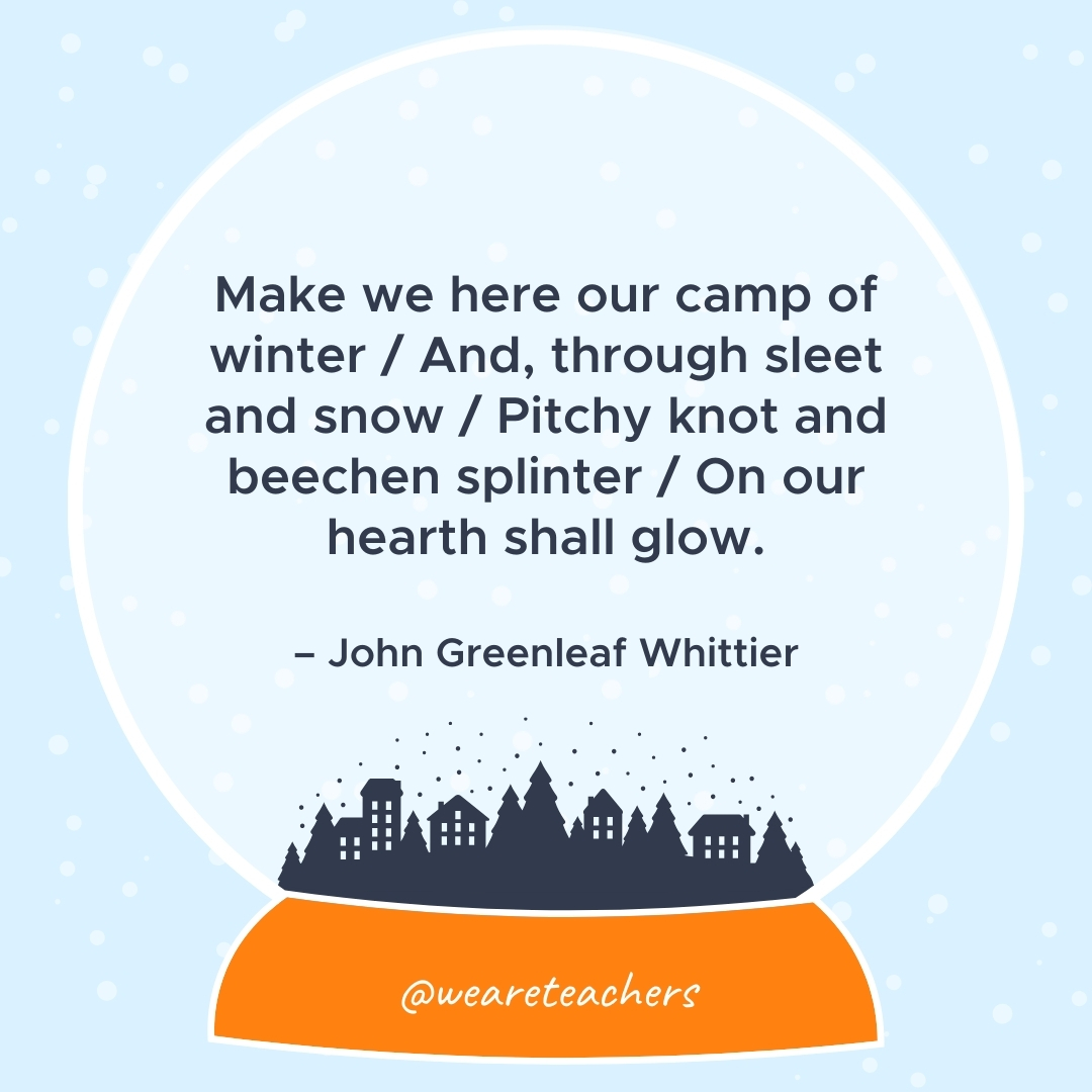 Make we here our camp of winter / And, through sleet and snow / Pitchy knot and beechen splinter / On our hearth shall glow. – John Greenleaf Whittier