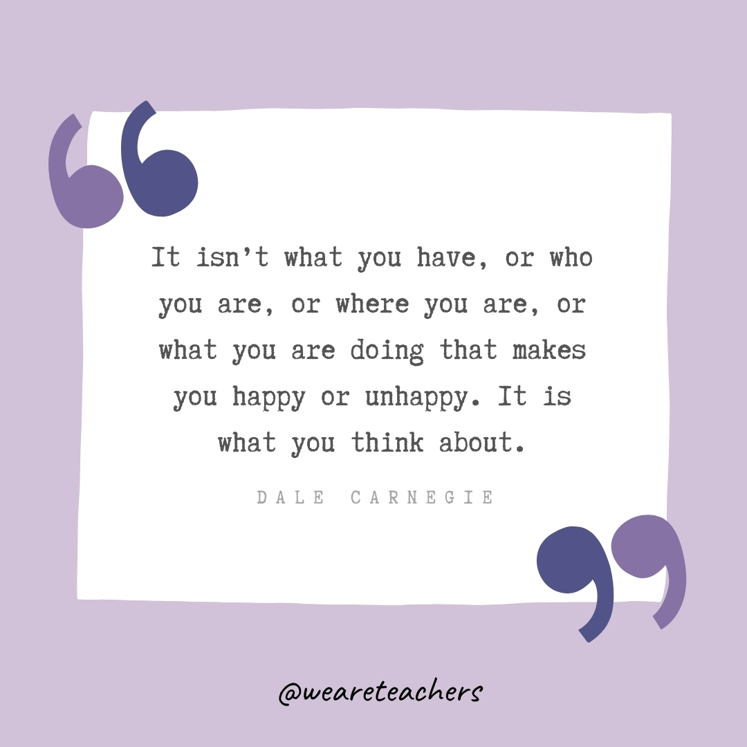 It isn’t what you have, or who you are, or where you are, or what you are doing that makes you happy or unhappy. It is what you think about. -Dale Carnegie