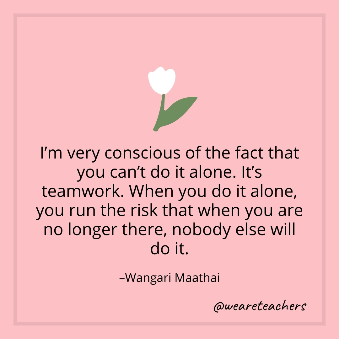 I'm very conscious of the fact that you can't do it alone. It's teamwork. When you do it alone, you run the risk that when you are no longer there, nobody else will do it. – Wangari Maathai