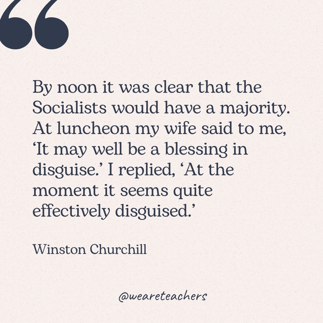 By noon it was clear that the Socialists would have a majority. At luncheon my wife said to me, ‘It may well be a blessing in disguise.’ I replied, ‘At the moment it seems quite effectively disguised.’ -Winston Churchill
