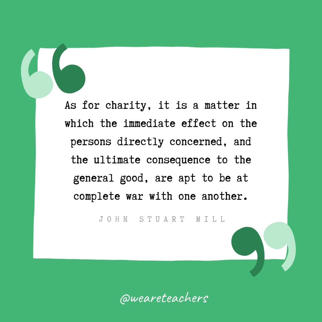 As for charity, it is a matter in which the immediate effect on the persons directly concerned, and the ultimate consequence to the general good, are apt to be at complete war with one another. -John Stuart Mill- volunteering quotes