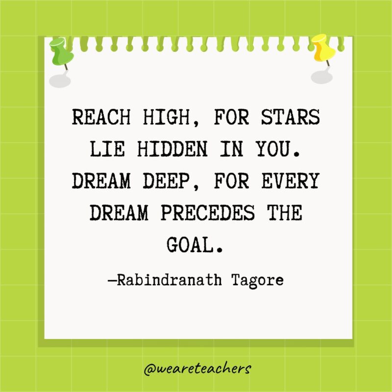 Reach high, for stars lie hidden in you. Dream deep, for every dream precedes the goal.