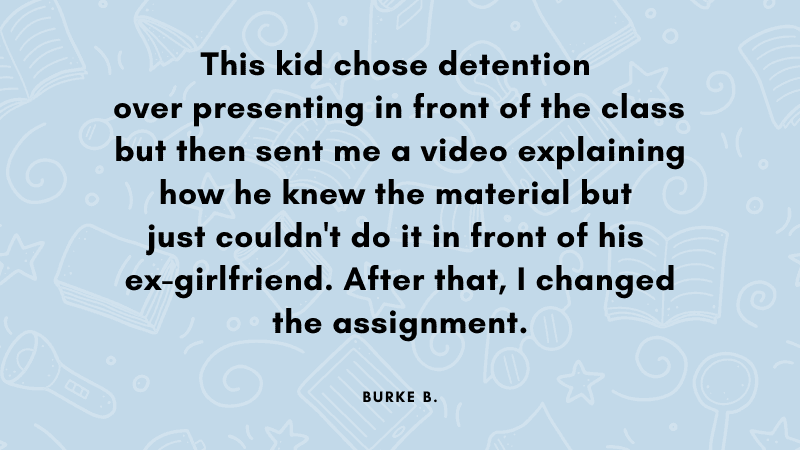 This kid chose detention over presenting in front of the class but then sent me a video explaining how he knew the material but just couldn't do it in front of his ex-girlfriend. After that, I changed the assignment.