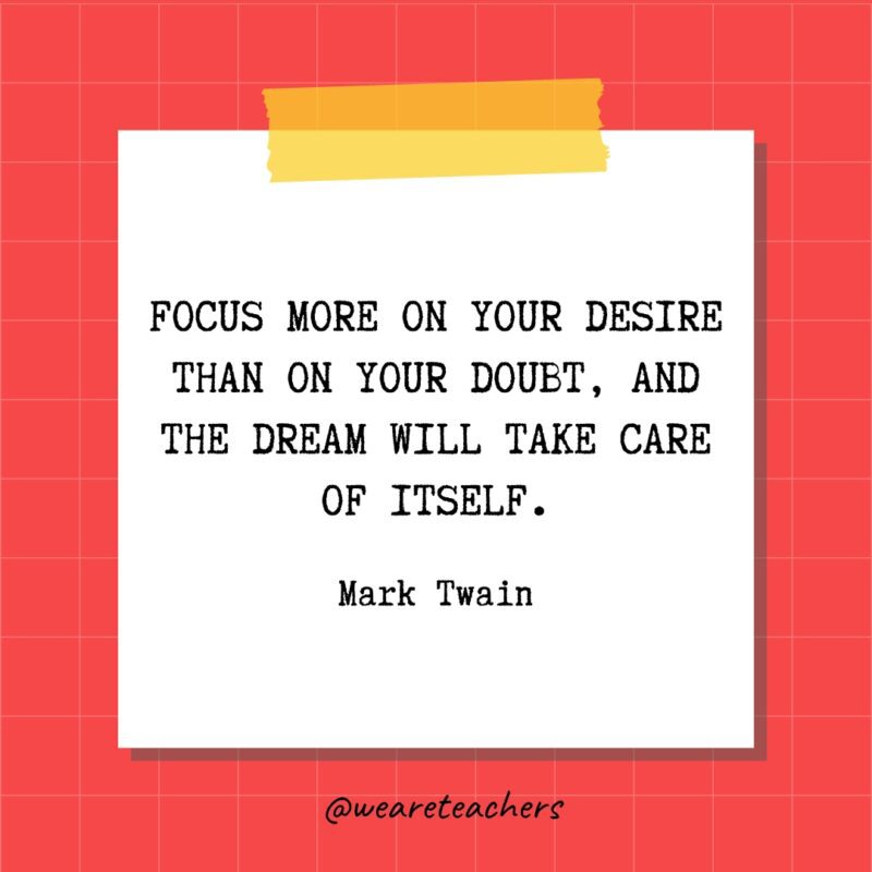 Focus more on your desire than on your doubt, and the dream will take care of itself. - Mark Twain