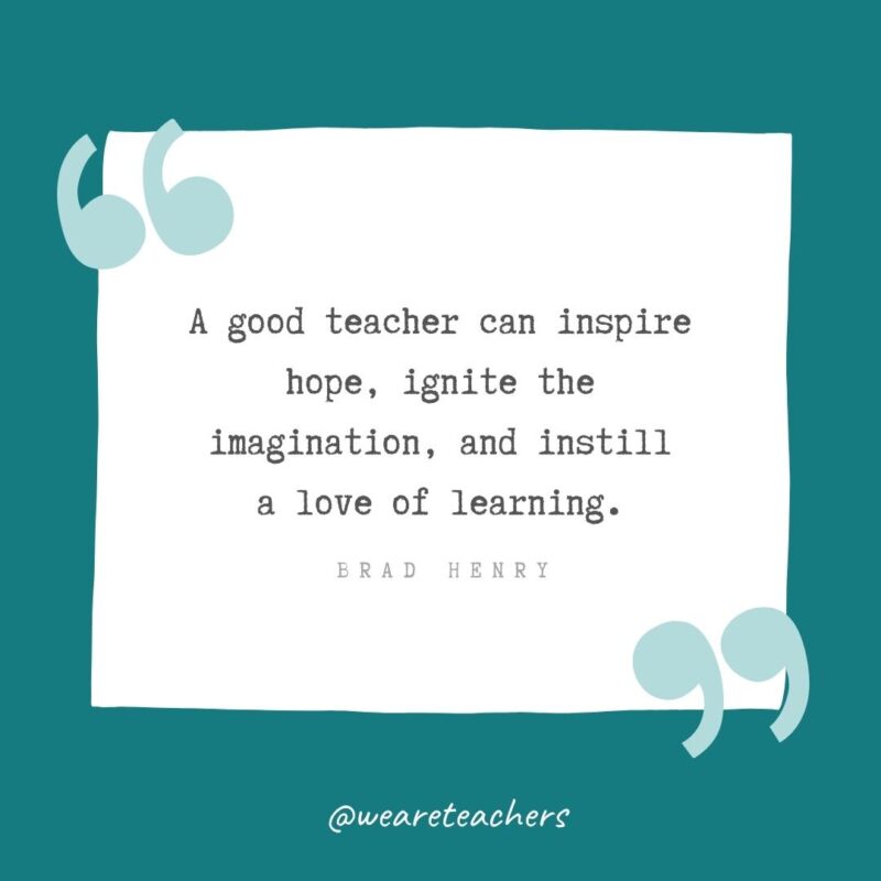 A good teacher can inspire hope, ignite the imagination, and instill a love of learning. —Brad Henry