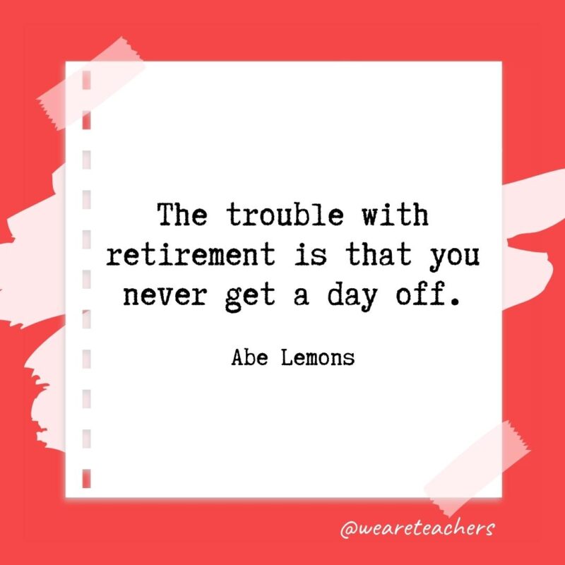 The trouble with retirement is that you never get a day off. —Abe Lemons