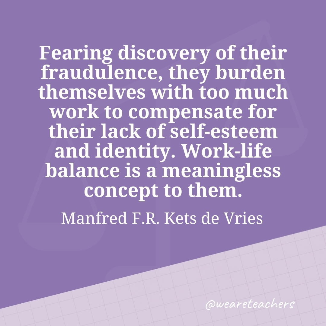 Fearing discovery of their fraudulence, they burden themselves with too much work to compensate for their lack of self-esteem and identity. Work-life balance is a meaningless concept to them. —Manfred F.R. Kets de Vries- work life balance quotes