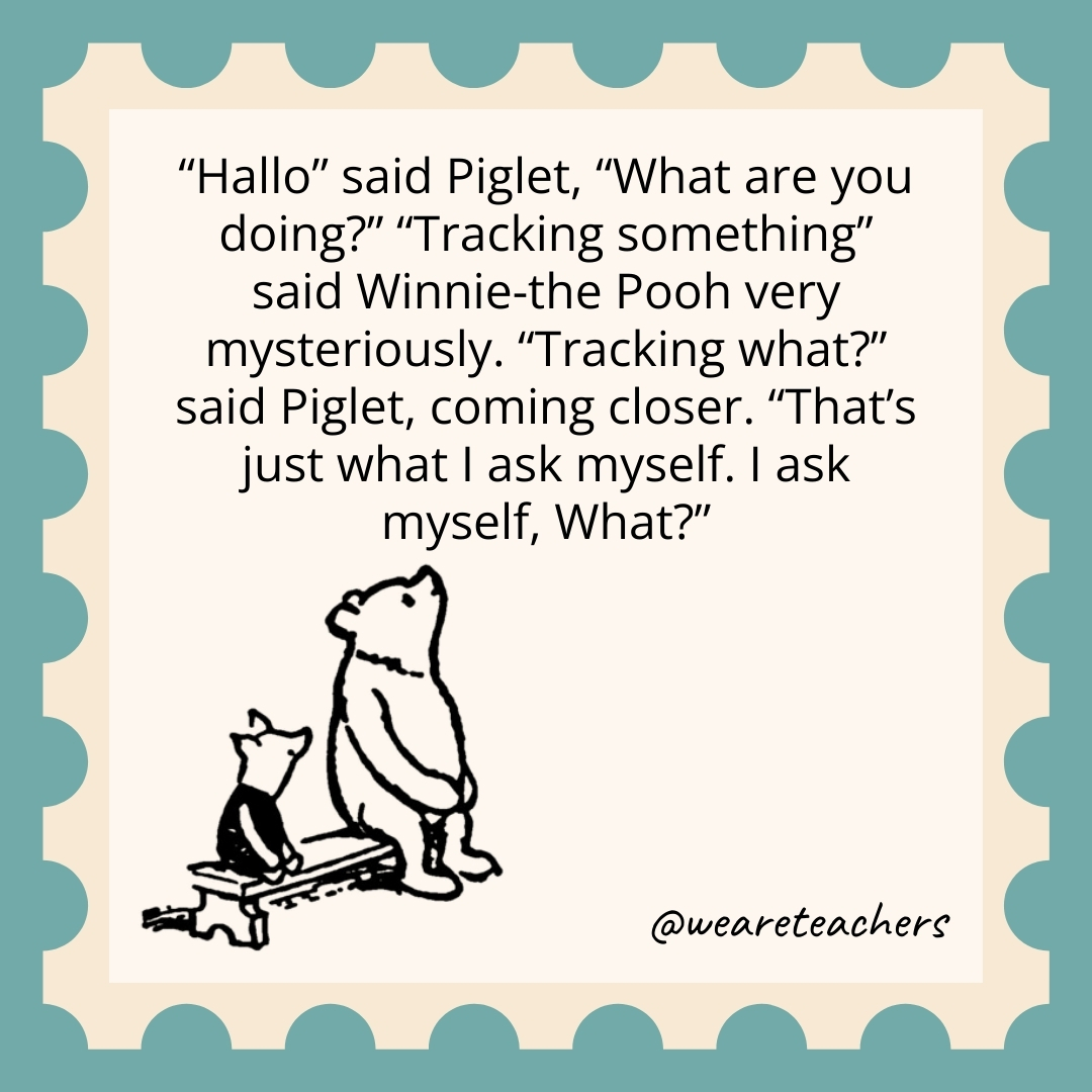 Hallo' said Piglet, "What are you doing?" "Tracking something," said Winnie-the-Pooh very mysteriously. ‘Tracking what?' said Piglet, coming closer. "That's just what I ask myself. I ask myself, What?