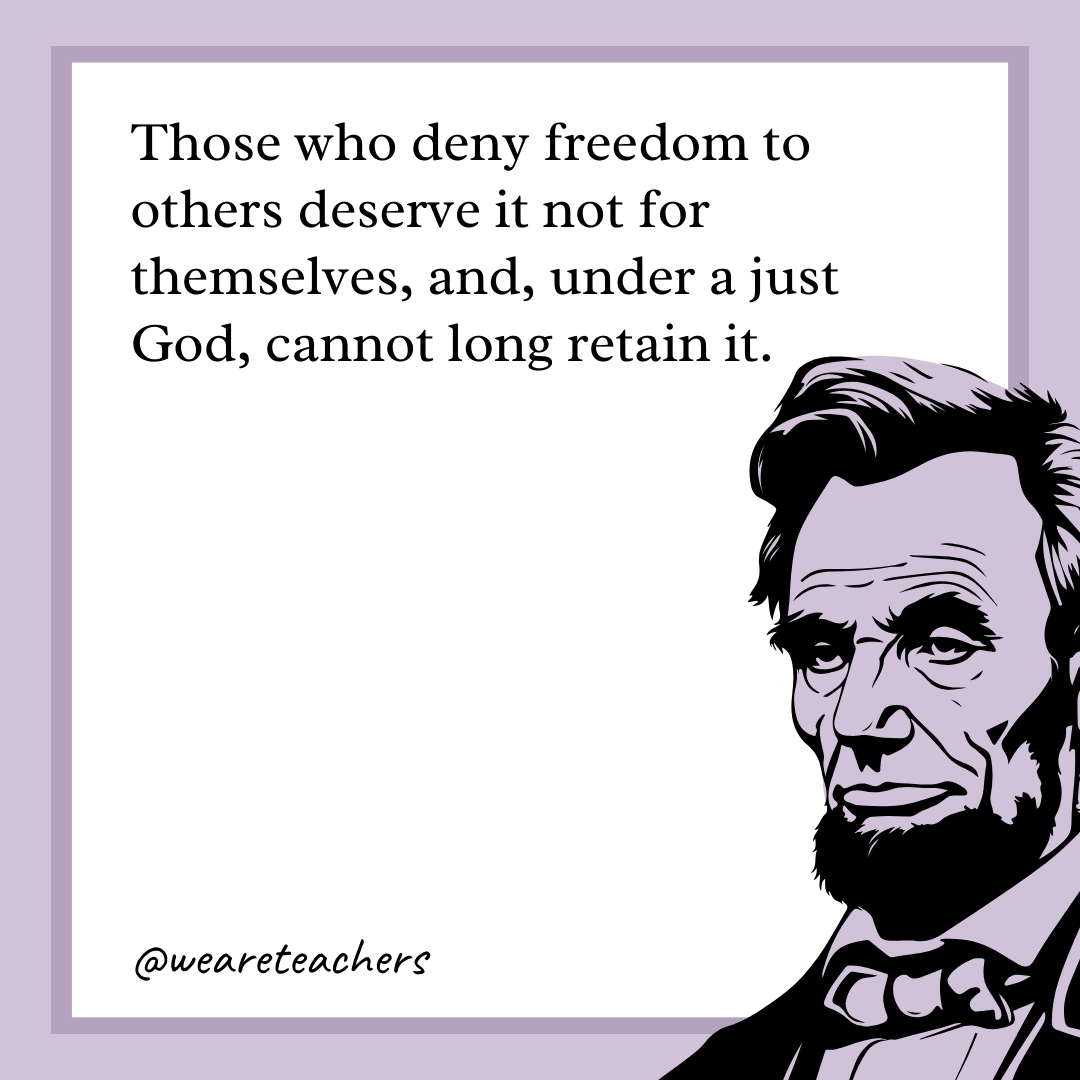 Those who deny freedom to others deserve it not for themselves, and, under a just God, cannot long retain it. 