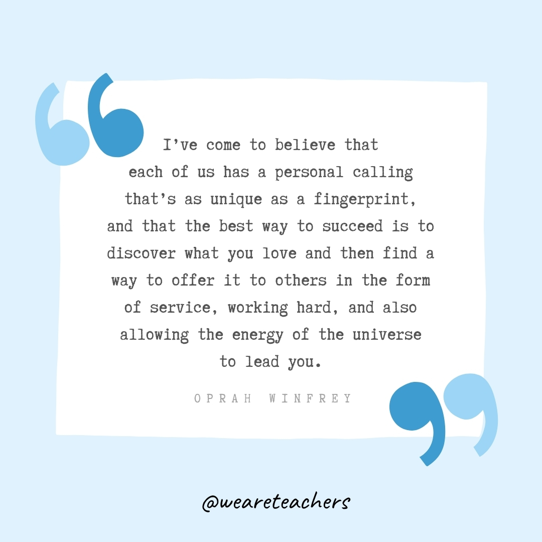 I've come to believe that each of us has a personal calling that's as unique as a fingerprint, and that the best way to succeed is to discover what you love and then find a way to offer it to others in the form of service, working hard, and also allowing the energy of the universe to lead you. -Oprah Winfrey