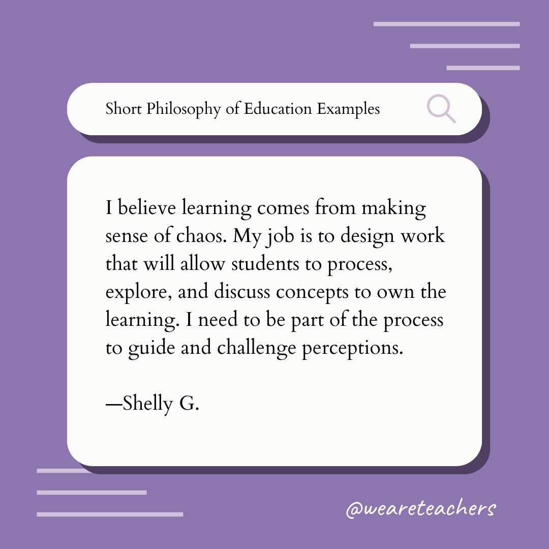 I believe learning comes from making sense of chaos. My job is to design work that will allow students to process, explore, and discuss concepts to own the learning. I need to be part of the process to guide and challenge perceptions. —Shelly G.