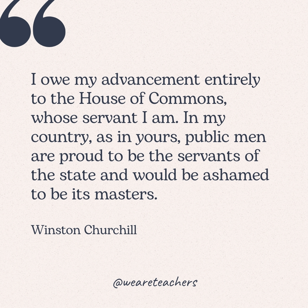 I owe my advancement entirely to the House of Commons, whose servant I am. In my country, as in yours, public men are proud to be the servants of the state and would be ashamed to be its masters. -Winston Churchill