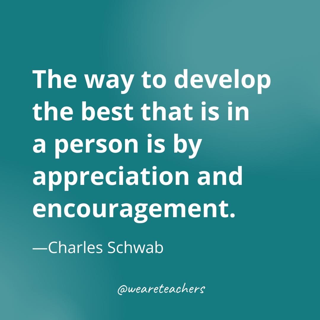 The way to develop the best that is in a person is by appreciation and encouragement. —Charles Schwab- gratitude quotes