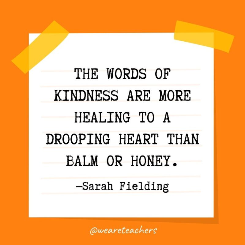 The words of kindness are more healing to a drooping heart than balm or honey. —Sarah Fielding