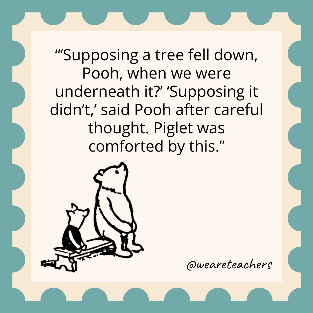 'Supposing a tree fell down, Pooh, when we were underneath it?' 'Supposing it didn't,' said Pooh after careful thought. Piglet was comforted by this.- winnie the pooh quotes