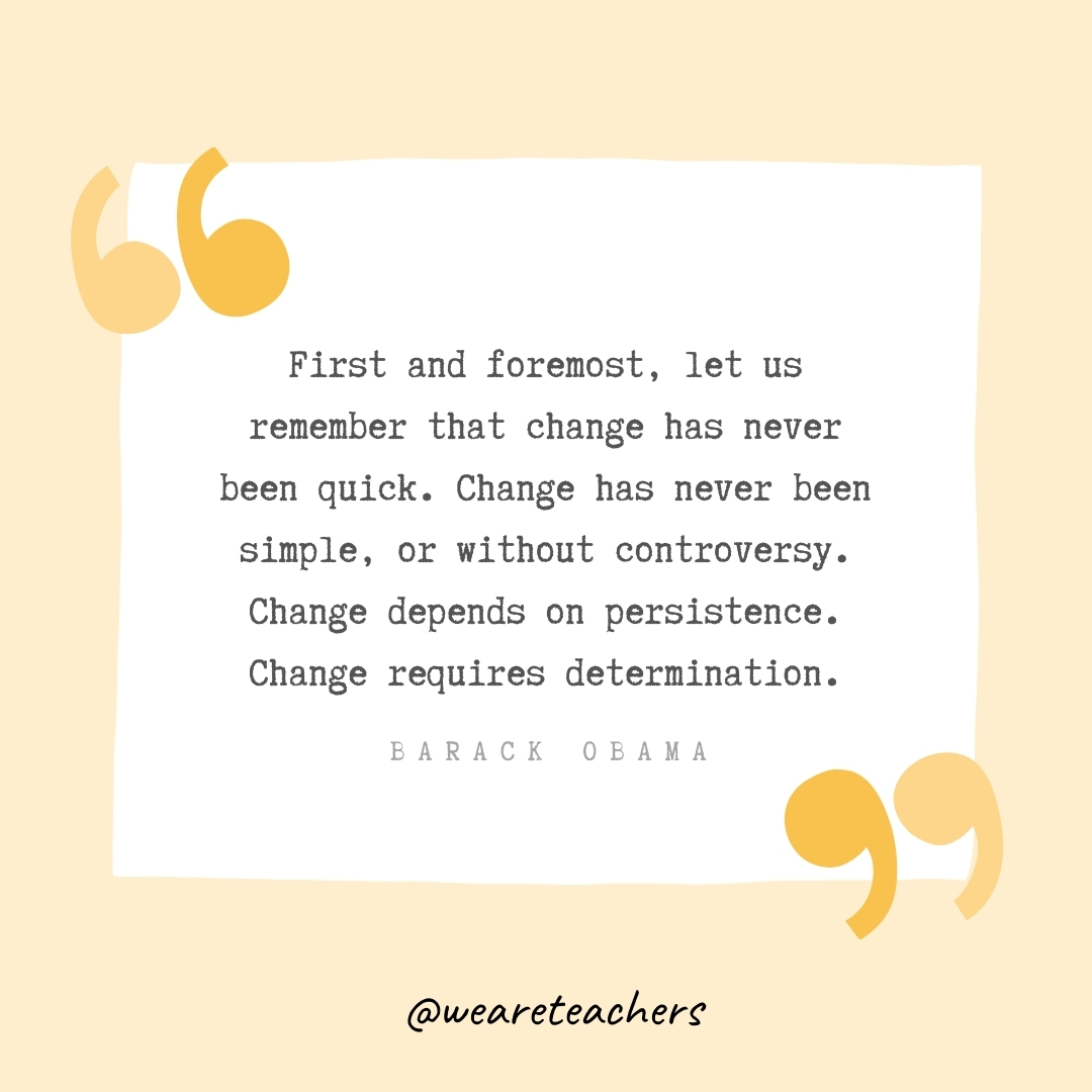 First and foremost, let us remember that change has never been quick. Change has never been simple, or without controversy. Change depends on persistence. Change requires determination. -Barack Obama