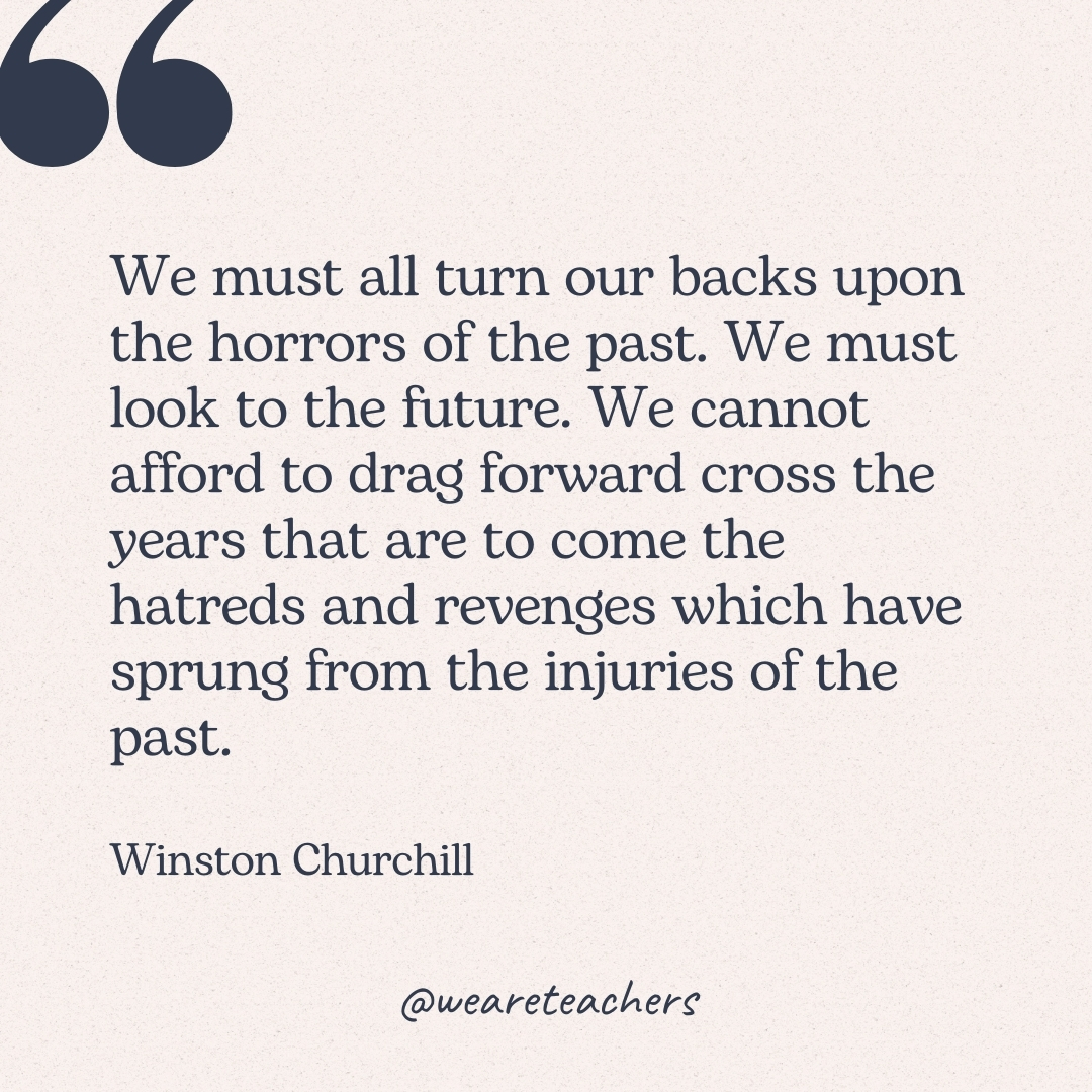 We must all turn our backs upon the horrors of the past. We must look to the future. We cannot afford to drag forward cross the years that are to come the hatreds and revenges which have sprung from the injuries of the past. -Winston Churchill