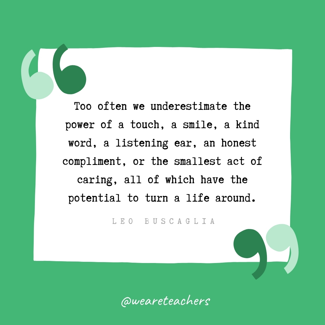 Too often we underestimate the power of a touch, a smile, a kind word, a listening ear, an honest compliment, or the smallest act of caring, all of which have the potential to turn a life around. -Leo Buscaglia
