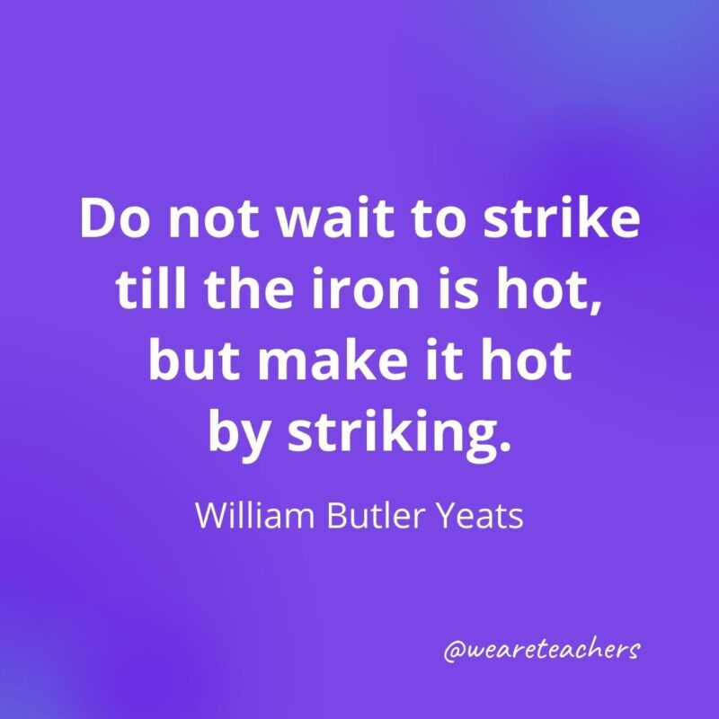Do not wait to strike till the iron is hot, but make it hot by striking. —William Butler Yeats