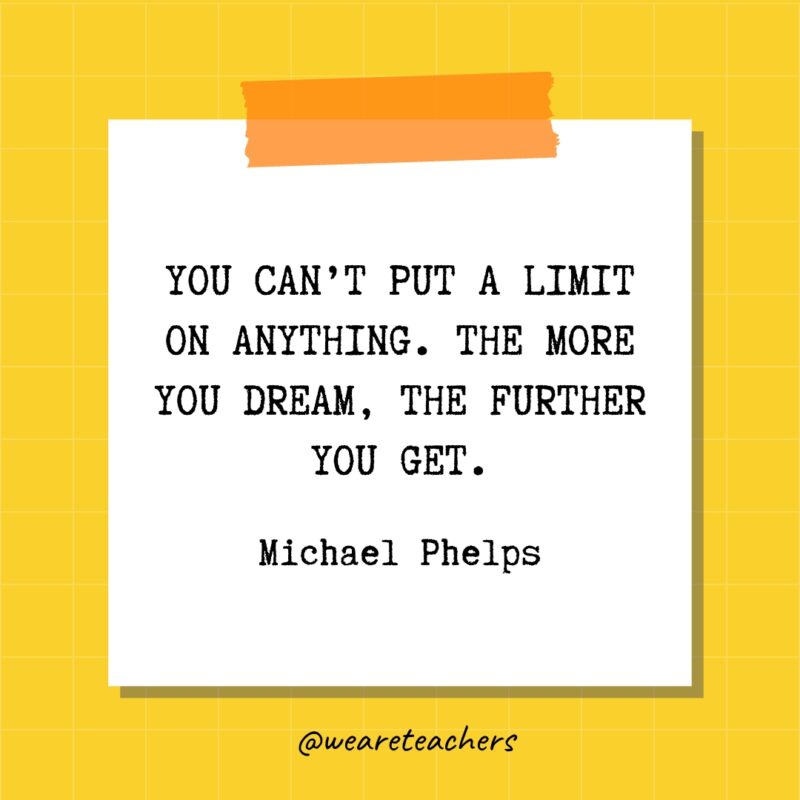 You can’t put a limit on anything. The more you dream, the further you get. - Michael Phelps