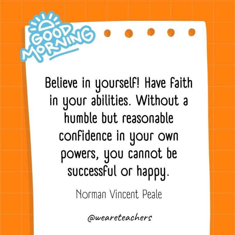 Believe in yourself! Have faith in your abilities. Without a humble but reasonable confidence in your own powers, you cannot be successful or happy. ― Norman Vincent Peale