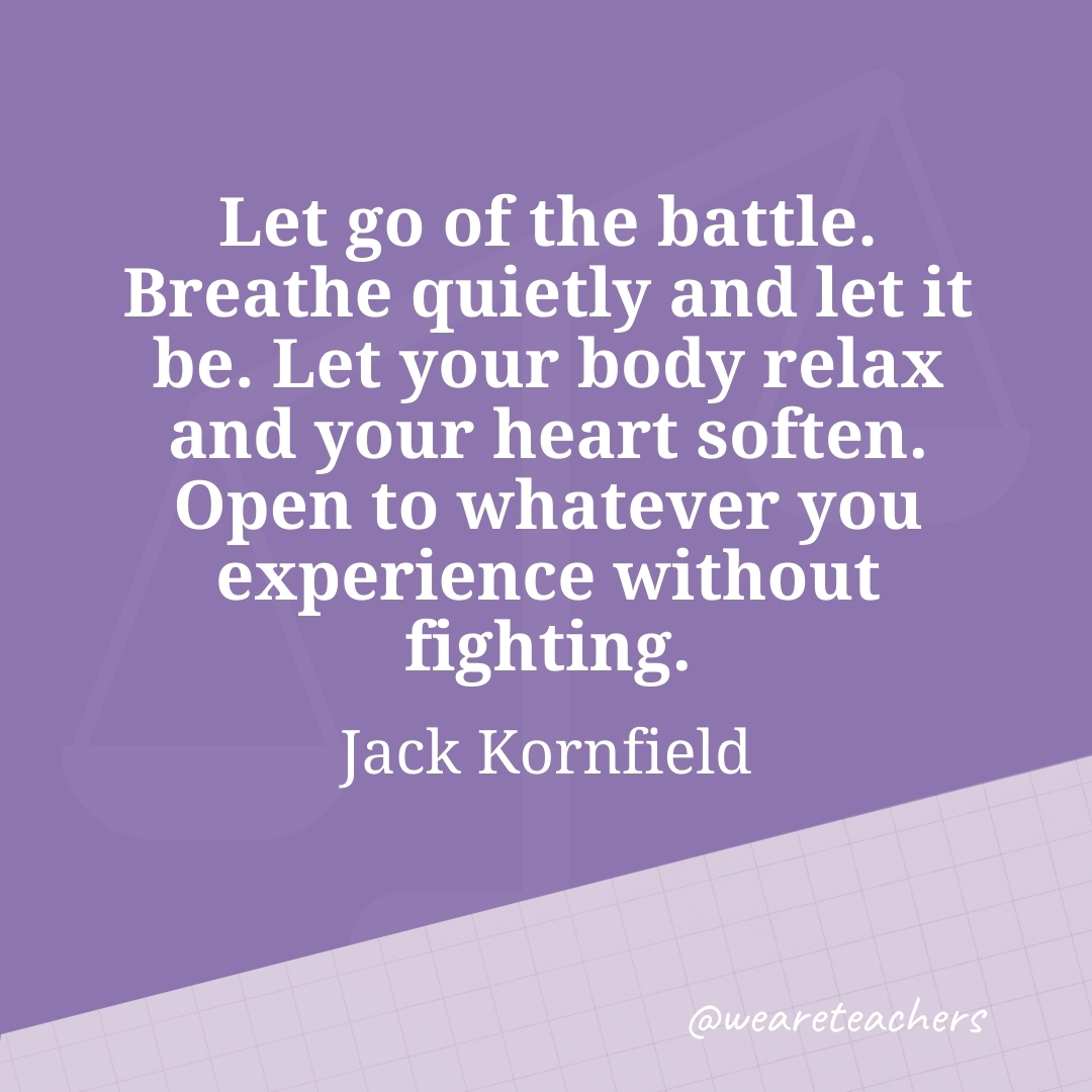 Let go of the battle. Breathe quietly and let it be. Let your body relax and your heart soften. Open to whatever you experience without fighting. —Jack Kornfield