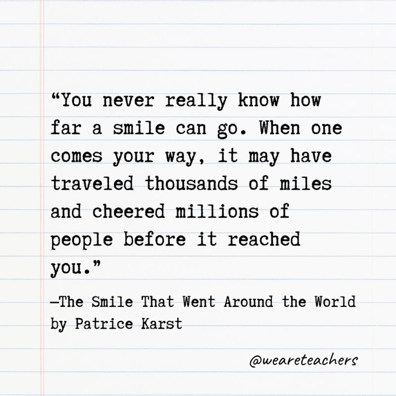 You never really know how far a smile can go. When one comes your way, it may have traveled thousands of miles and cheered millions of people before it reached you.