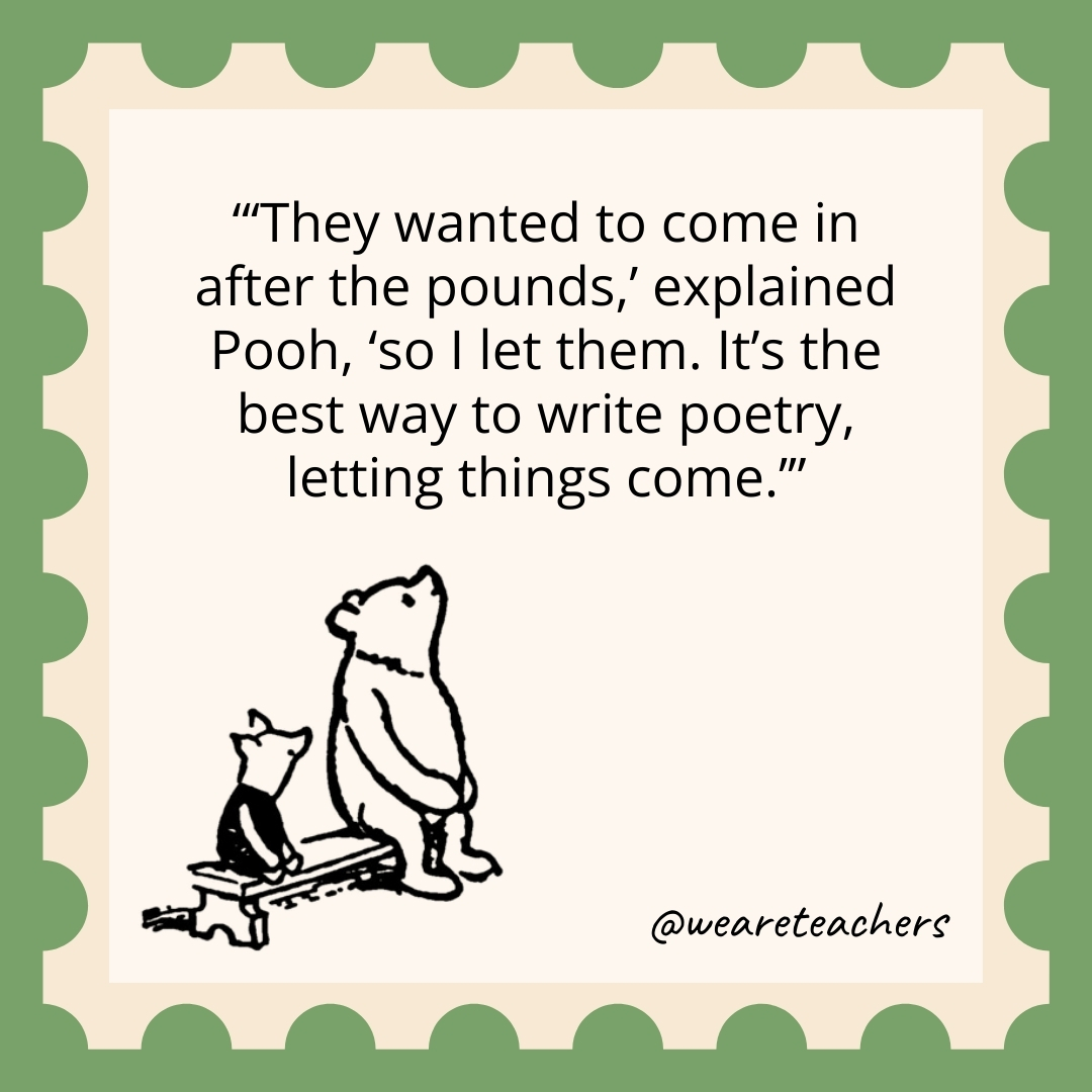 They wanted to come in after the pounds,' explained Pooh, 'so I let them. It's the best way to write poetry, letting things come.’