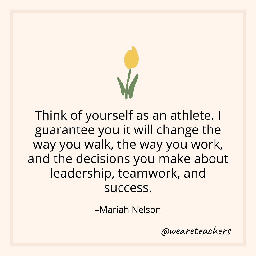 Think of yourself as an athlete. I guarantee you it will change the way you walk, the way you work, and the decisions you make about leadership, teamwork, and success. – Mariah Nelson- teamwork quotes