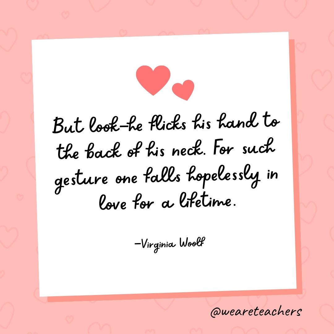 But look—he flicks his hand to the back of his neck. For such gesture one falls hopelessly in love for a lifetime. —Virginia Woolf