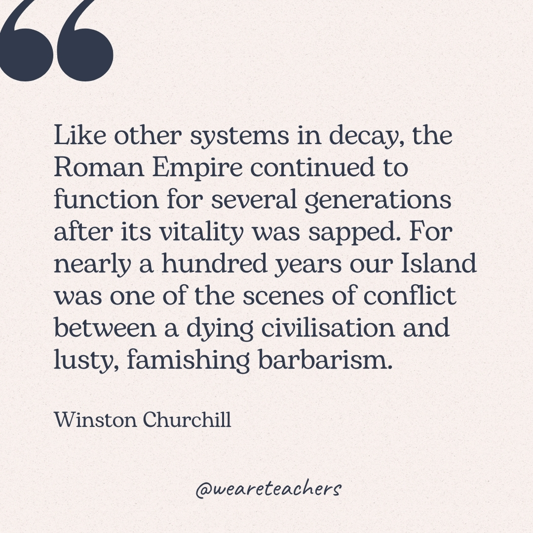 Like other systems in decay, the Roman Empire continued to function for several generations after its vitality was sapped. For nearly a hundred years our Island was one of the scenes of conflict between a dying civilisation and lusty, famishing barbarism. -Winston Churchill