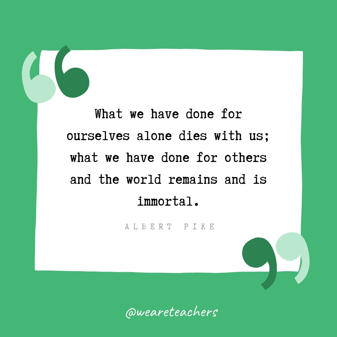 What we have done for ourselves alone dies with us; what we have done for others and the world remains and is immortal. -Albert Pike- volunteering quotes