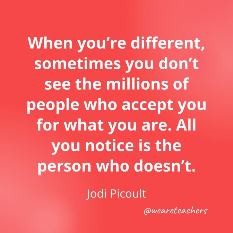When you're different, sometimes you don't see the millions of people who accept you for what you are. All you notice is the person who doesn't. —Jodi Picoult
