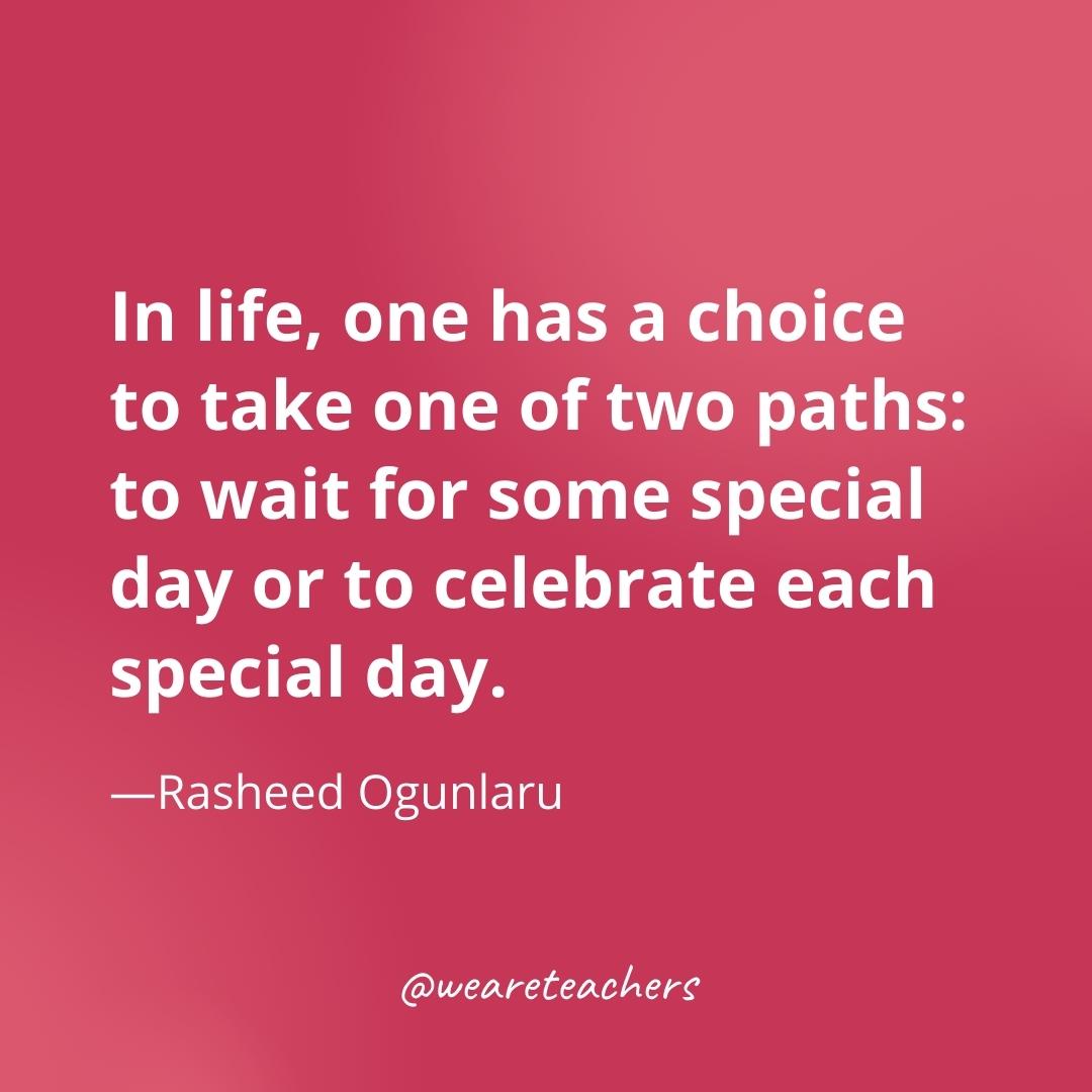 In life, one has a choice to take one of two paths: to wait for some special day or to celebrate each special day. —Rasheed Ogunlaru- gratitude quotes