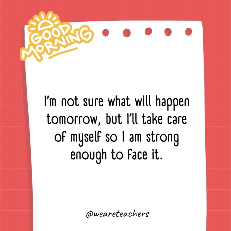 I'm not sure what will happen tomorrow, but I'll take care of myself so I am strong enough to face it.