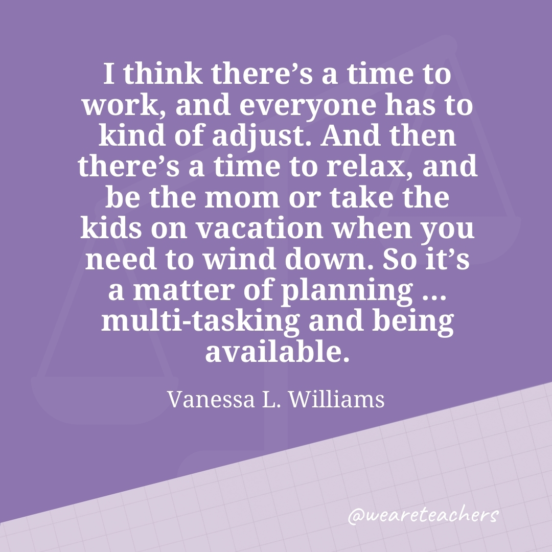 I think there's a time to work, and everyone has to kind of adjust. And then there's a time to relax, and be the mom or take the kids on vacation when you need to wind down. So it's a matter of planning ... multi-tasking and being available. —Vanessa L. Williams