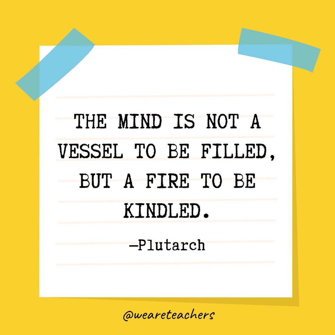 “The mind is not a vessel to be filled, but a fire to be kindled.” —Plutarch