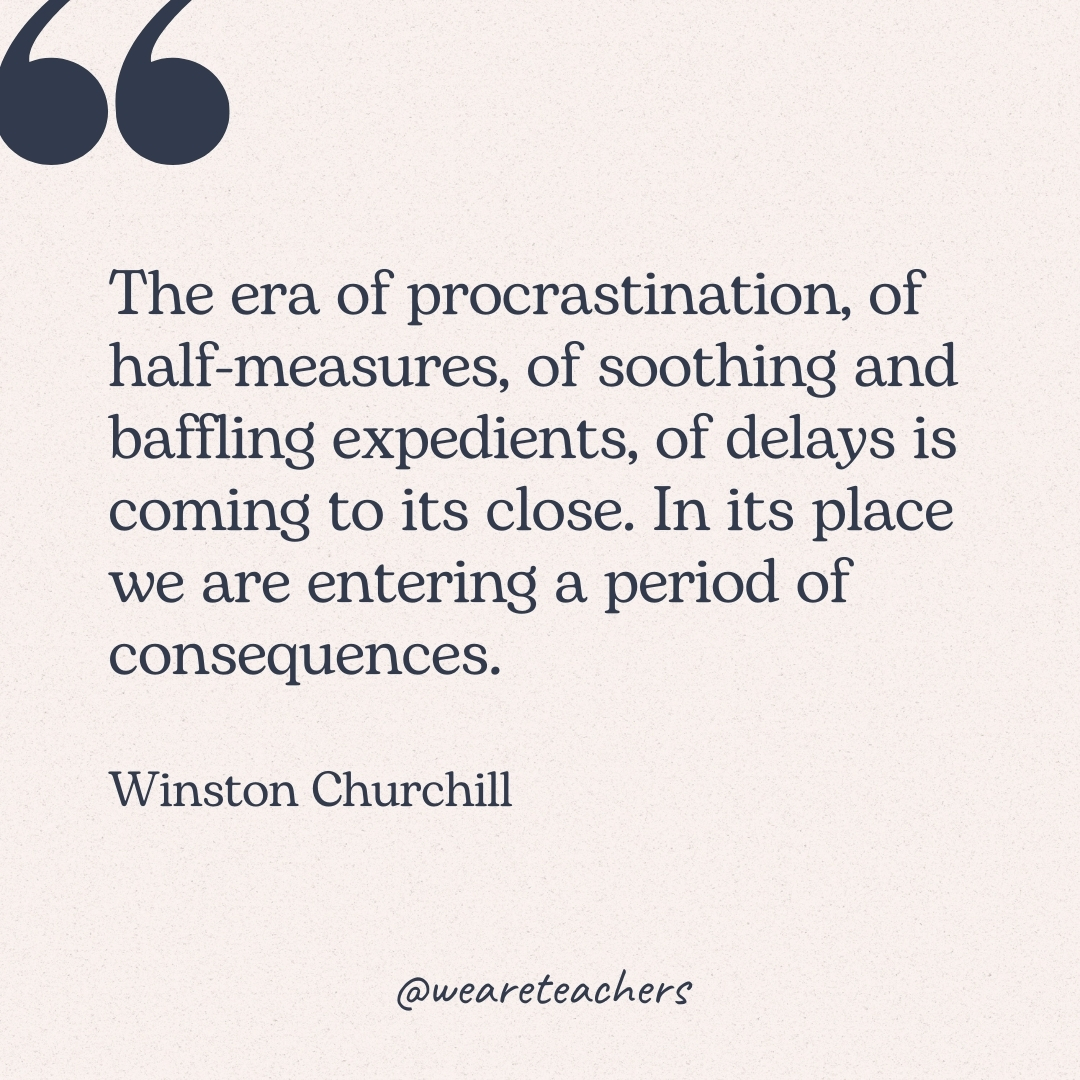The era of procrastination, of half-measures, of soothing and baffling expedients, of delays is coming to its close. In its place we are entering a period of consequences. -Winston Churchill