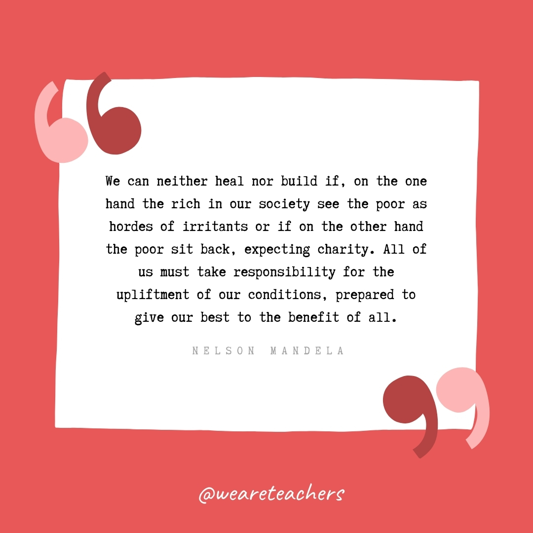 We can neither heal nor build if, on the one hand the rich in our society see the poor as hordes of irritants or if on the other hand the poor sit back, expecting charity. All of us must take responsibility for the upliftment of our conditions, prepared to give our best to the benefit of all. -Nelson Mandela