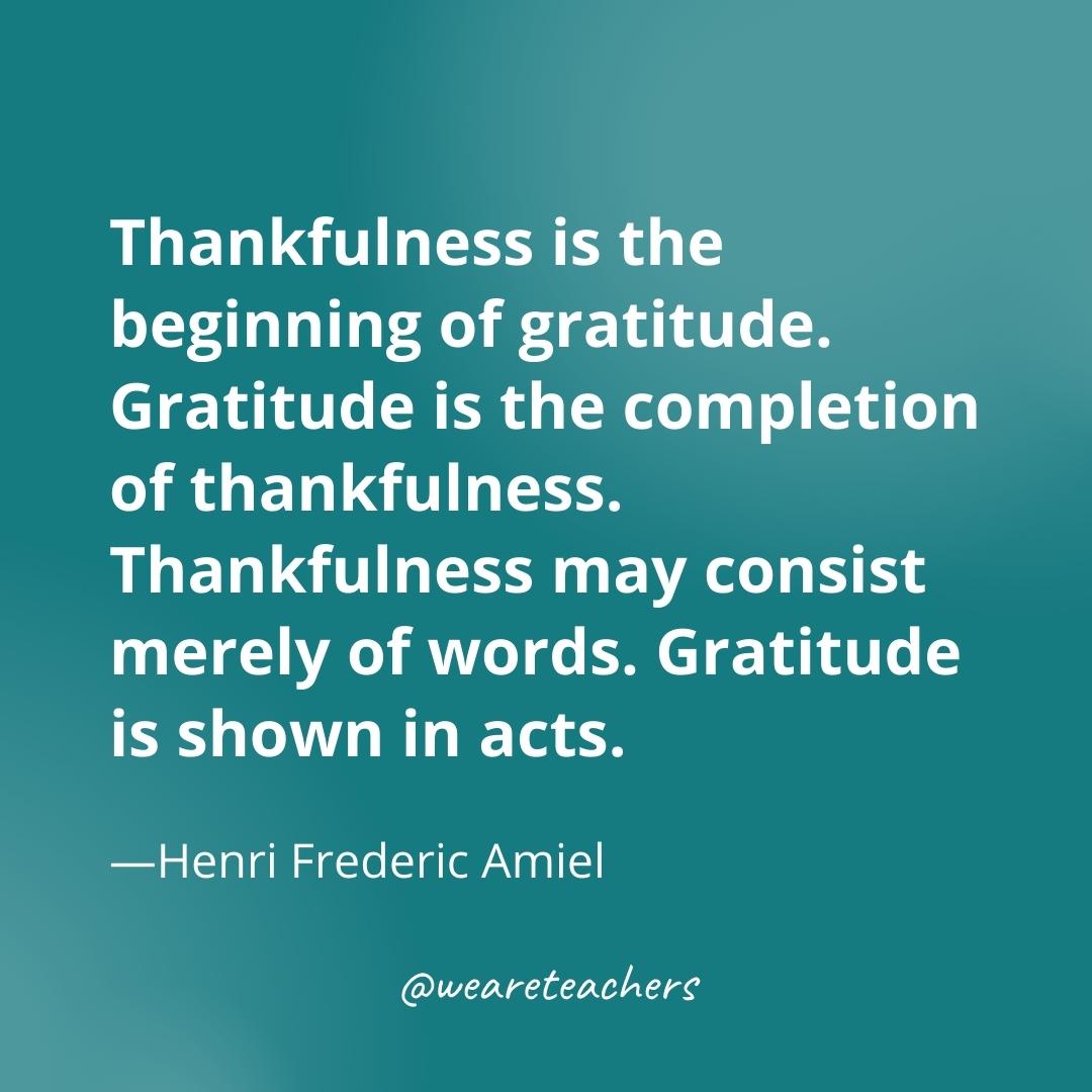 Thankfulness is the beginning of gratitude. Gratitude is the completion of thankfulness. Thankfulness may consist merely of words. Gratitude is shown in acts. —Henri Frederic Amiel