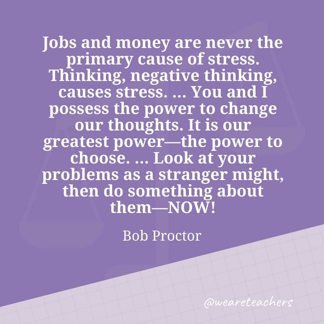 Jobs and money are never the primary cause of stress. Thinking, negative thinking, causes stress. ... You and I possess the power to change our thoughts. It is our greatest power—the power to choose. ... Look at your problems as a stranger might, then do something about them—NOW! —Bob Proctor- work life balance quotes