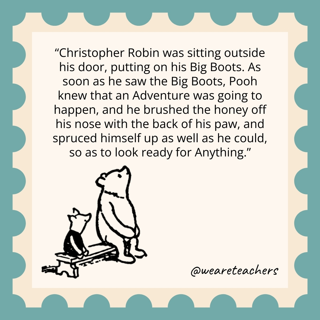 Christopher Robin was sitting outside his door, putting on his Big Boots. As soon as he saw the Big Boots, Pooh knew that an Adventure was going to happen, and he brushed the honey off his nose with the back of his paw, and spruced himself up as well as he could, so as to look ready for Anything.