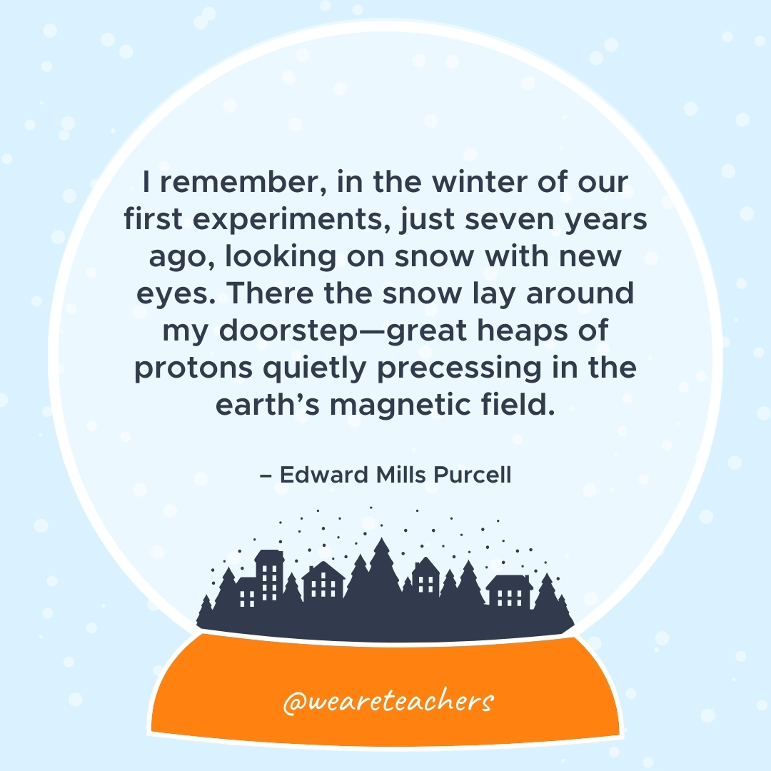 I remember, in the winter of our first experiments, just seven years ago, looking on snow with new eyes. There the snow lay around my doorstep—great heaps of protons quietly precessing in the earth's magnetic field.  – Edward Mills Purcell