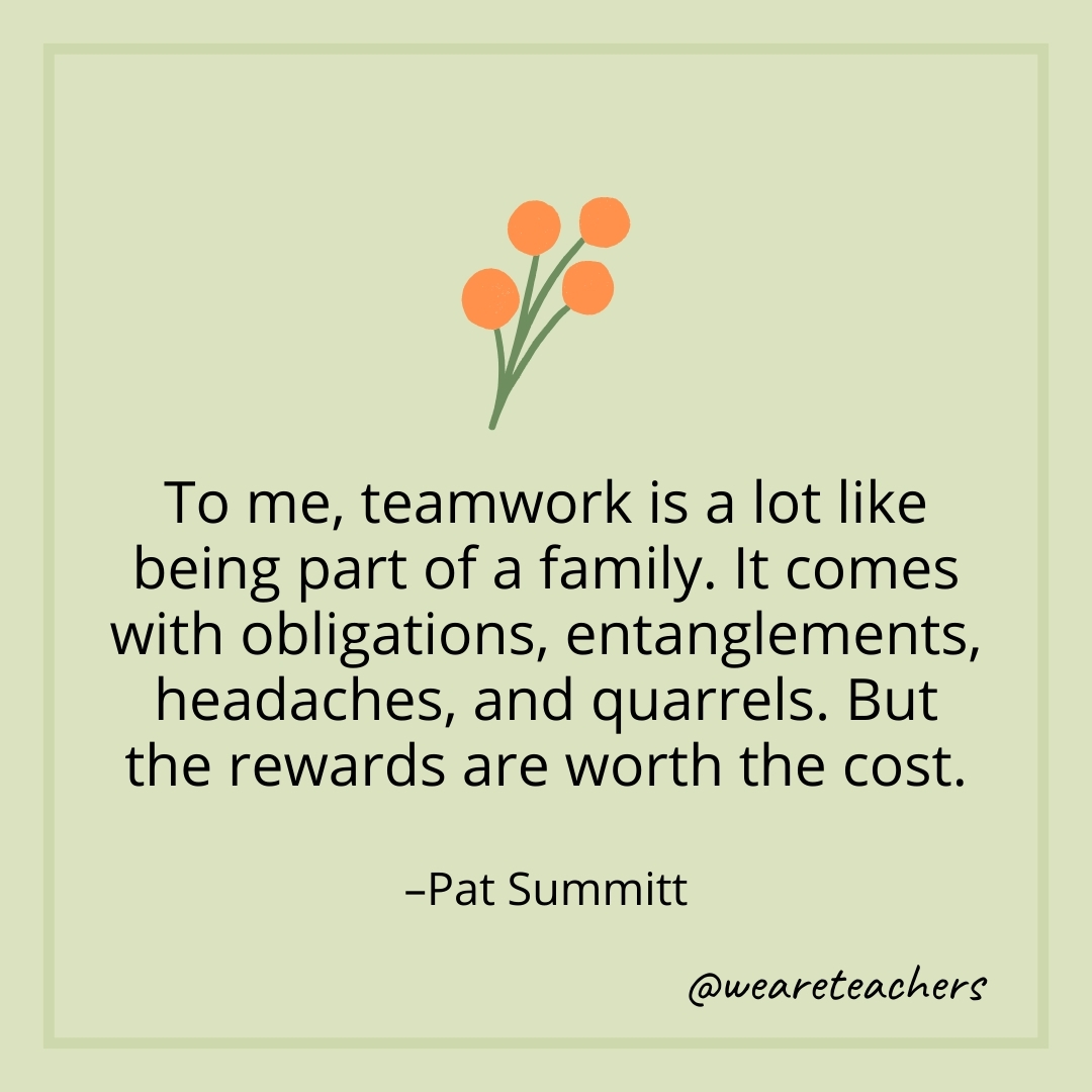 To me, teamwork is a lot like being part of a family. It comes with obligations, entanglements, headaches, and quarrels. But the rewards are worth the cost. – Pat Summitt