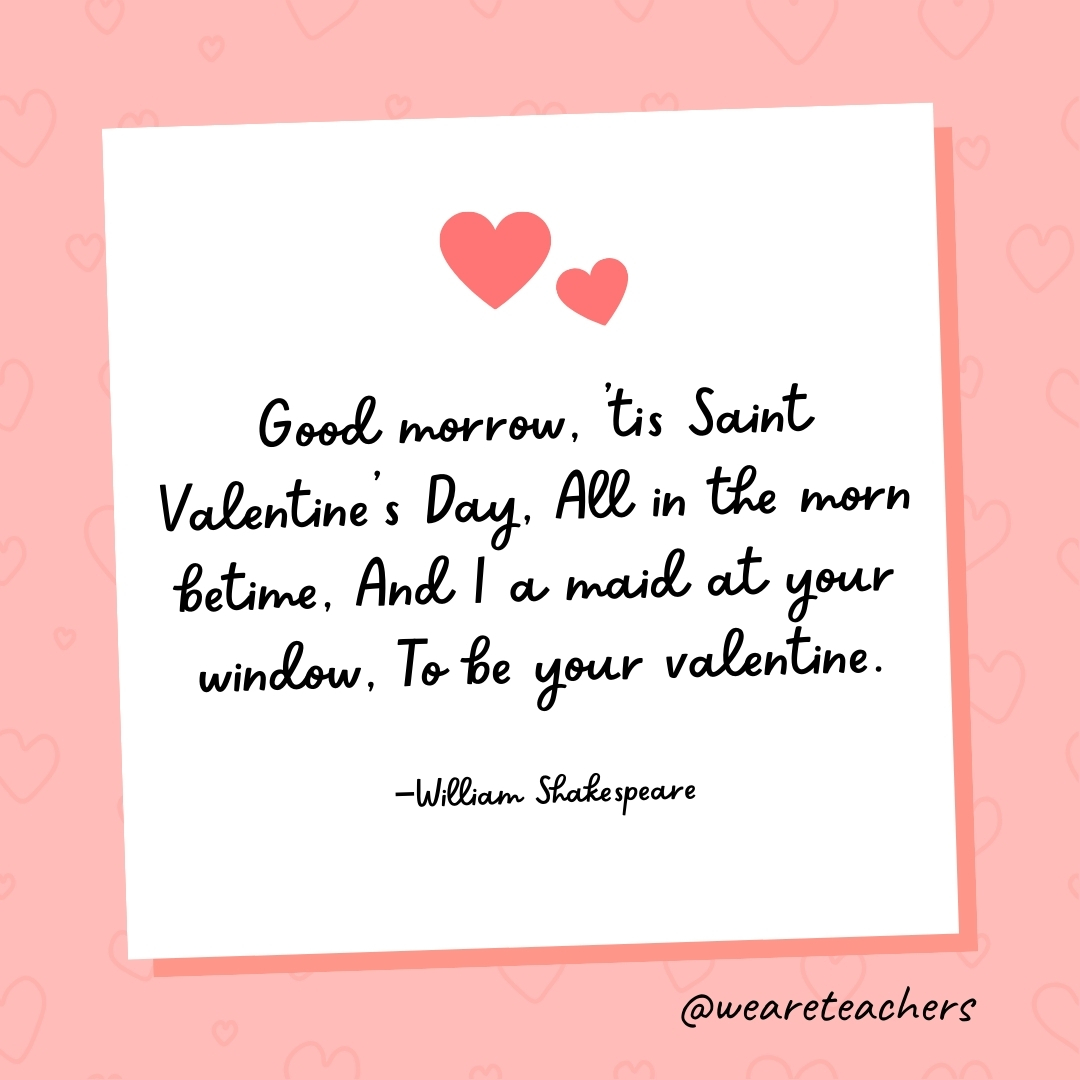 Good morrow, ’tis Saint Valentine's Day, All in the morn betime, And I a maid at your window, To be your valentine. —William Shakespeare- valentine's day quotes