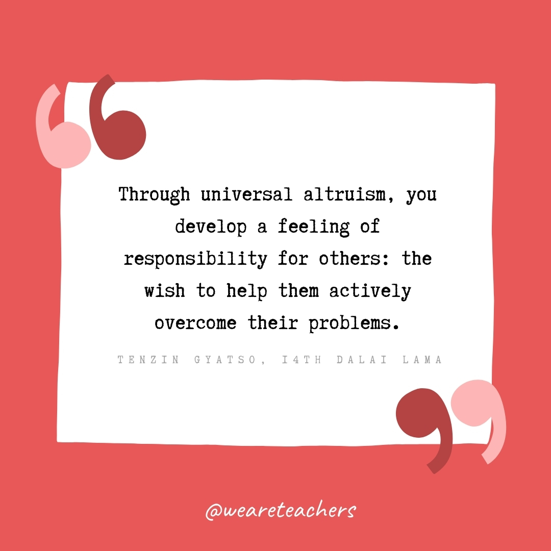 Through universal altruism, you develop a feeling of responsibility for others: the wish to help them actively overcome their problems. -Tenzin Gyatso, 14th Dalai Lama